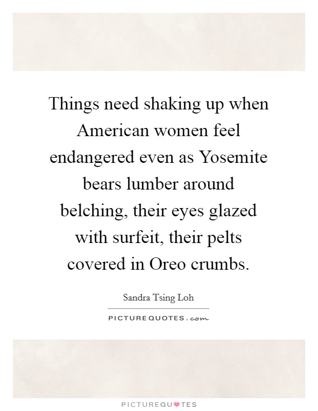 Things need shaking up when American women feel endangered even as Yosemite bears lumber around belching, their eyes glazed with surfeit, their pelts covered in Oreo crumbs. Picture Quote #1