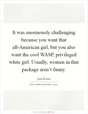 It was enormously challenging because you want that all-American girl, but you also want the cool WASP, privileged white girl. Usually, women in that package aren’t funny Picture Quote #1