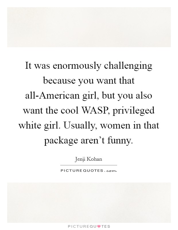 It was enormously challenging because you want that all-American girl, but you also want the cool WASP, privileged white girl. Usually, women in that package aren't funny. Picture Quote #1