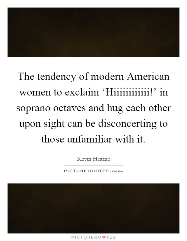 The tendency of modern American women to exclaim ‘Hiiiiiiiiiiii!' in soprano octaves and hug each other upon sight can be disconcerting to those unfamiliar with it. Picture Quote #1