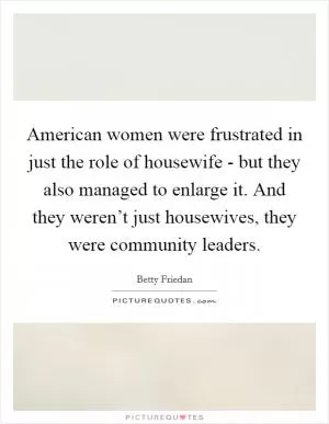 American women were frustrated in just the role of housewife - but they also managed to enlarge it. And they weren’t just housewives, they were community leaders Picture Quote #1