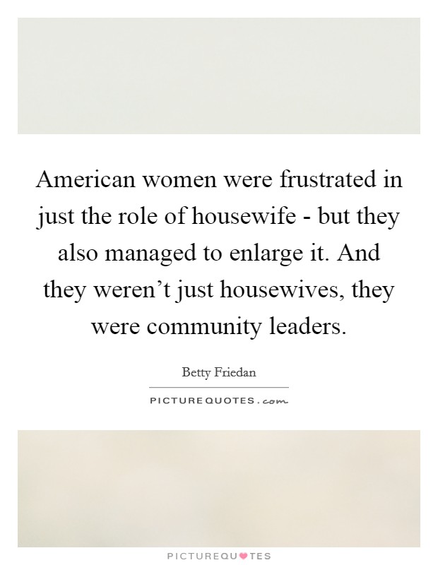 American women were frustrated in just the role of housewife - but they also managed to enlarge it. And they weren't just housewives, they were community leaders. Picture Quote #1
