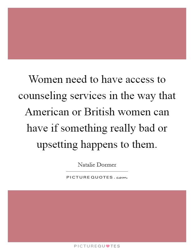 Women need to have access to counseling services in the way that American or British women can have if something really bad or upsetting happens to them. Picture Quote #1