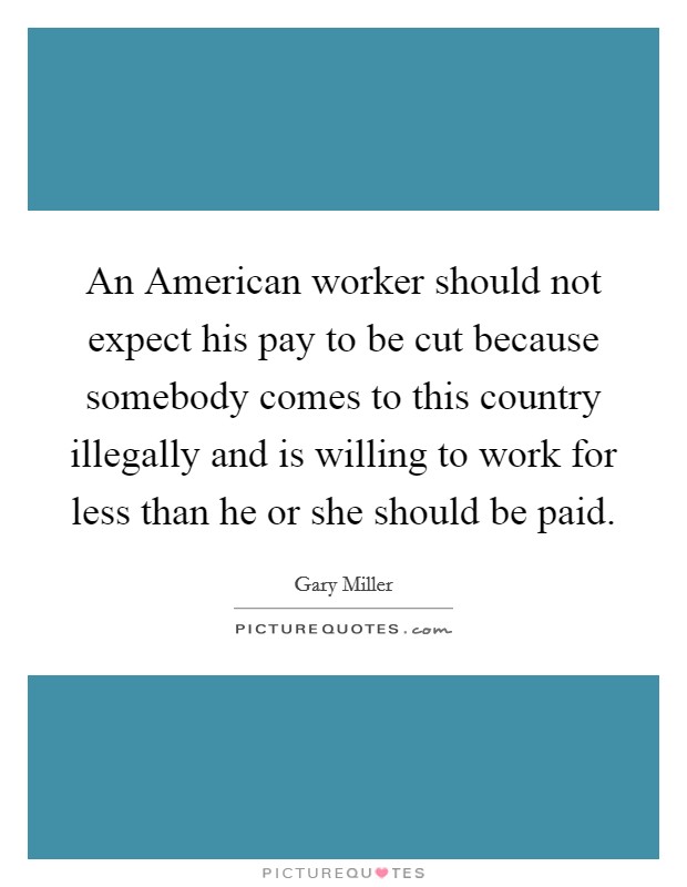 An American worker should not expect his pay to be cut because somebody comes to this country illegally and is willing to work for less than he or she should be paid. Picture Quote #1