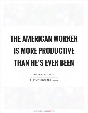 The American worker is more productive than he’s ever been Picture Quote #1
