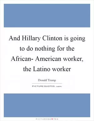 And Hillary Clinton is going to do nothing for the African- American worker, the Latino worker Picture Quote #1