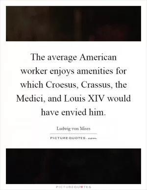 The average American worker enjoys amenities for which Croesus, Crassus, the Medici, and Louis XIV would have envied him Picture Quote #1
