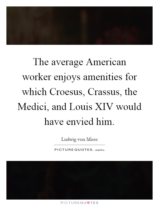 The average American worker enjoys amenities for which Croesus, Crassus, the Medici, and Louis XIV would have envied him. Picture Quote #1