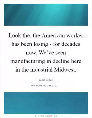 Look the, the American worker has been losing - for decades now. We’ve seen manufacturing in decline here in the industrial Midwest Picture Quote #1