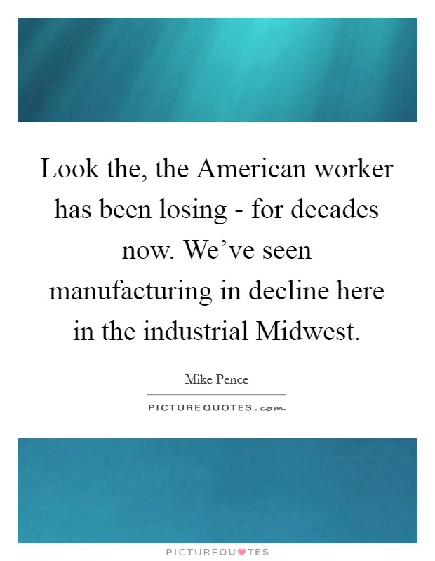 Look the, the American worker has been losing - for decades now. We've seen manufacturing in decline here in the industrial Midwest. Picture Quote #1