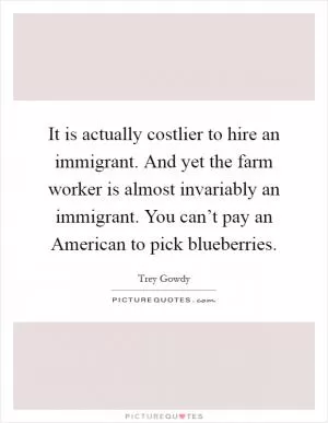 It is actually costlier to hire an immigrant. And yet the farm worker is almost invariably an immigrant. You can’t pay an American to pick blueberries Picture Quote #1