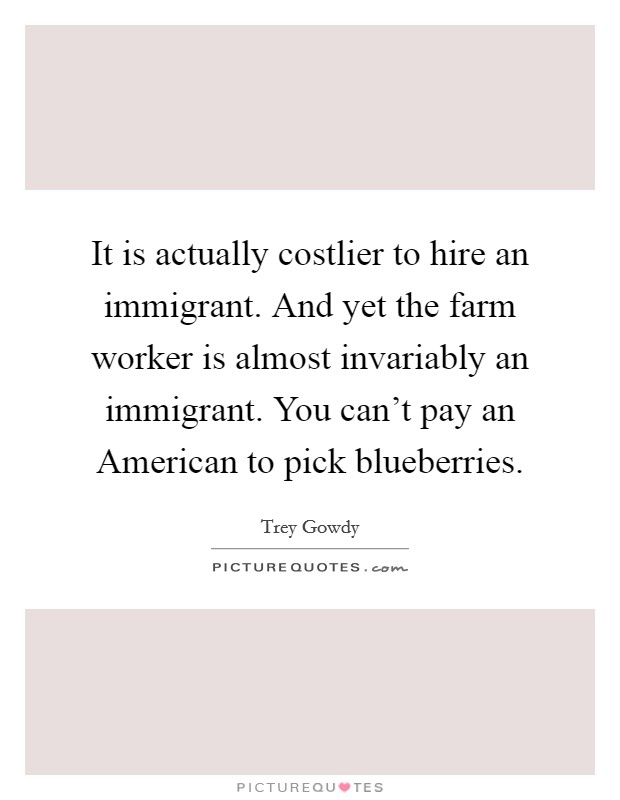 It is actually costlier to hire an immigrant. And yet the farm worker is almost invariably an immigrant. You can't pay an American to pick blueberries. Picture Quote #1