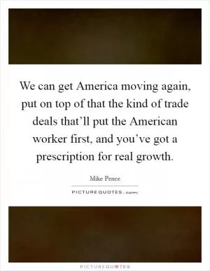 We can get America moving again, put on top of that the kind of trade deals that’ll put the American worker first, and you’ve got a prescription for real growth Picture Quote #1