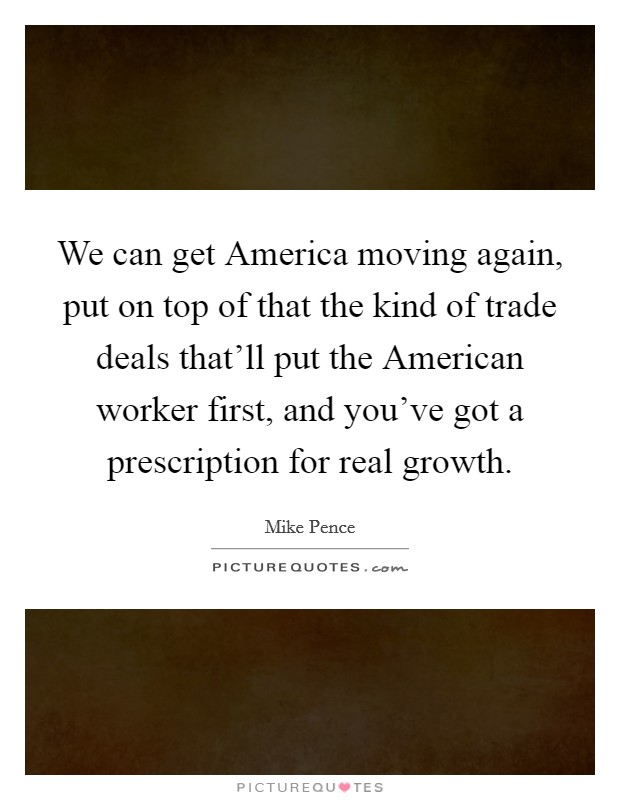 We can get America moving again, put on top of that the kind of trade deals that'll put the American worker first, and you've got a prescription for real growth. Picture Quote #1