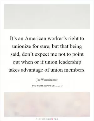 It’s an American worker’s right to unionize for sure, but that being said, don’t expect me not to point out when or if union leadership takes advantage of union members Picture Quote #1