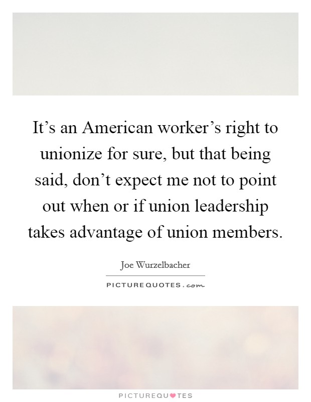 It's an American worker's right to unionize for sure, but that being said, don't expect me not to point out when or if union leadership takes advantage of union members. Picture Quote #1