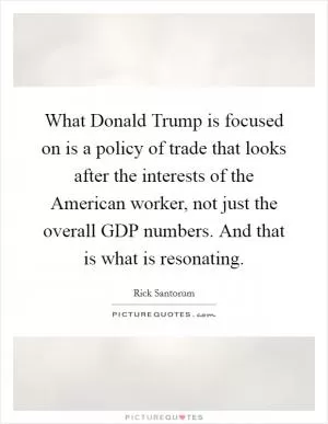 What Donald Trump is focused on is a policy of trade that looks after the interests of the American worker, not just the overall GDP numbers. And that is what is resonating Picture Quote #1