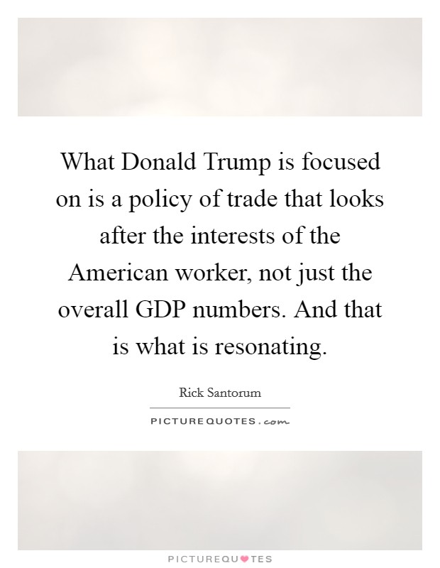 What Donald Trump is focused on is a policy of trade that looks after the interests of the American worker, not just the overall GDP numbers. And that is what is resonating. Picture Quote #1