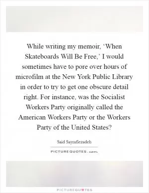 While writing my memoir, ‘When Skateboards Will Be Free,’ I would sometimes have to pore over hours of microfilm at the New York Public Library in order to try to get one obscure detail right. For instance, was the Socialist Workers Party originally called the American Workers Party or the Workers Party of the United States? Picture Quote #1