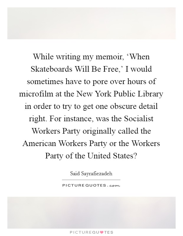 While writing my memoir, ‘When Skateboards Will Be Free,' I would sometimes have to pore over hours of microfilm at the New York Public Library in order to try to get one obscure detail right. For instance, was the Socialist Workers Party originally called the American Workers Party or the Workers Party of the United States? Picture Quote #1