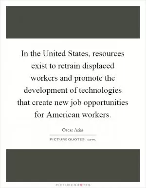 In the United States, resources exist to retrain displaced workers and promote the development of technologies that create new job opportunities for American workers Picture Quote #1
