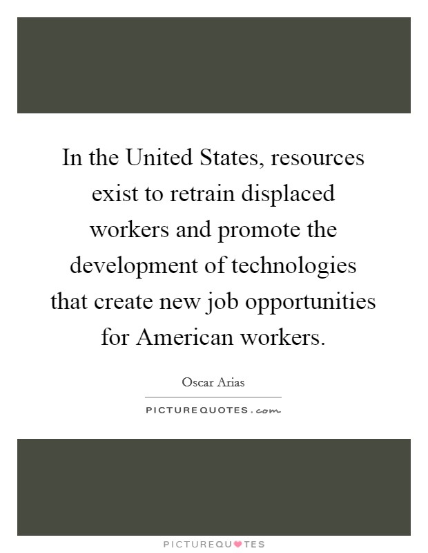 In the United States, resources exist to retrain displaced workers and promote the development of technologies that create new job opportunities for American workers. Picture Quote #1