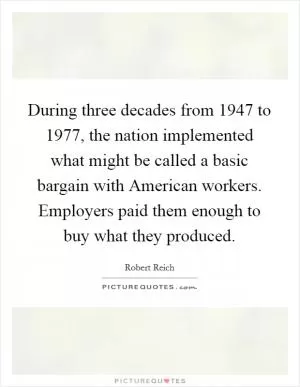 During three decades from 1947 to 1977, the nation implemented what might be called a basic bargain with American workers. Employers paid them enough to buy what they produced Picture Quote #1