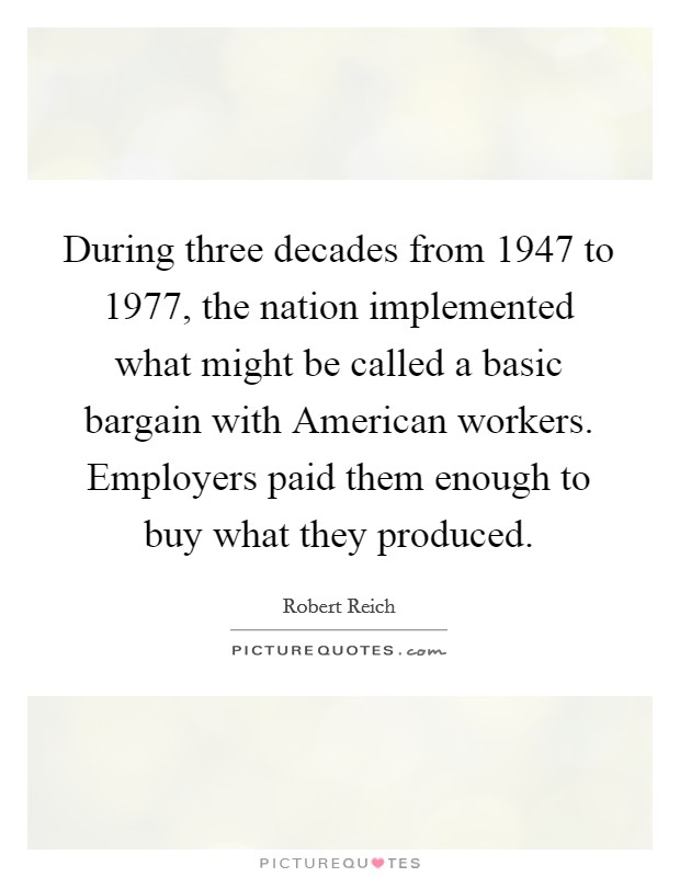 During three decades from 1947 to 1977, the nation implemented what might be called a basic bargain with American workers. Employers paid them enough to buy what they produced. Picture Quote #1