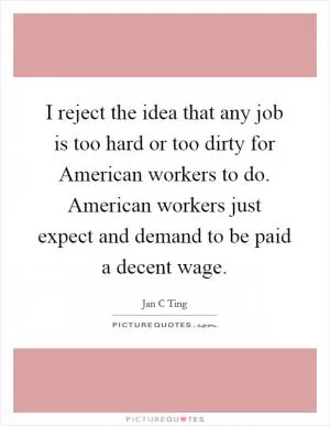 I reject the idea that any job is too hard or too dirty for American workers to do. American workers just expect and demand to be paid a decent wage Picture Quote #1