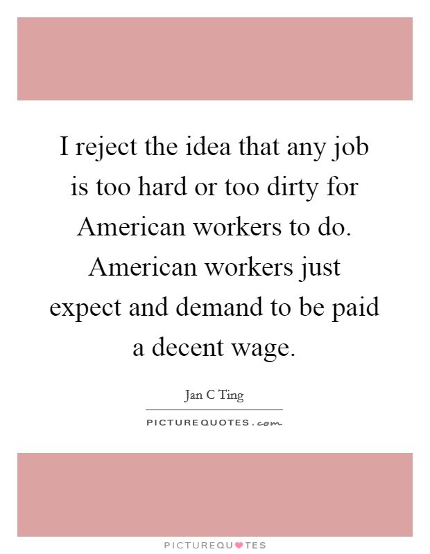 I reject the idea that any job is too hard or too dirty for American workers to do. American workers just expect and demand to be paid a decent wage. Picture Quote #1
