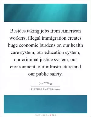 Besides taking jobs from American workers, illegal immigration creates huge economic burdens on our health care system, our education system, our criminal justice system, our environment, our infrastructure and our public safety Picture Quote #1