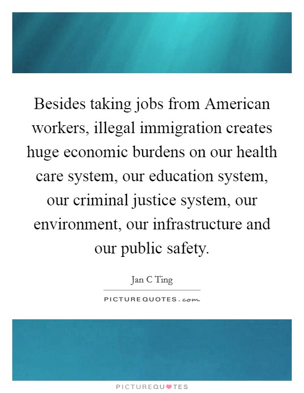 Besides taking jobs from American workers, illegal immigration creates huge economic burdens on our health care system, our education system, our criminal justice system, our environment, our infrastructure and our public safety. Picture Quote #1