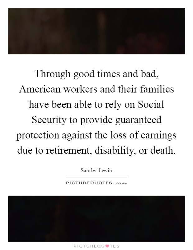 Through good times and bad, American workers and their families have been able to rely on Social Security to provide guaranteed protection against the loss of earnings due to retirement, disability, or death. Picture Quote #1