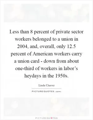 Less than 8 percent of private sector workers belonged to a union in 2004, and, overall, only 12.5 percent of American workers carry a union card - down from about one-third of workers in labor’s heydays in the 1950s Picture Quote #1