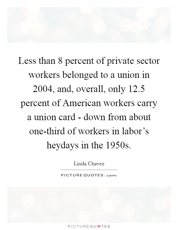 Less than 8 percent of private sector workers belonged to a union in 2004, and, overall, only 12.5 percent of American workers carry a union card - down from about one-third of workers in labor's heydays in the 1950s. Picture Quote #1