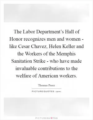 The Labor Department’s Hall of Honor recognizes men and women - like Cesar Chavez, Helen Keller and the Workers of the Memphis Sanitation Strike - who have made invaluable contributions to the welfare of American workers Picture Quote #1