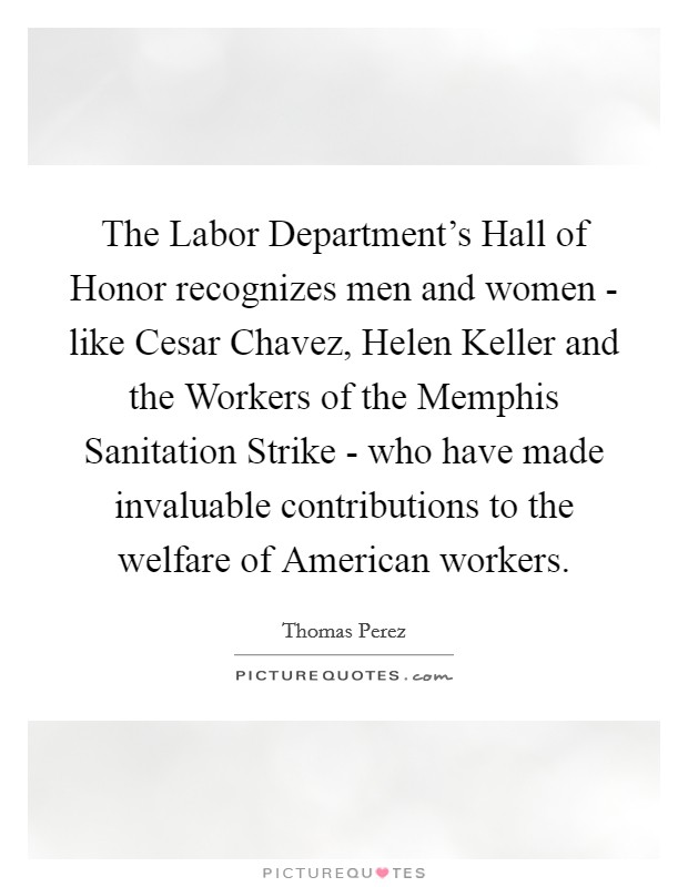 The Labor Department's Hall of Honor recognizes men and women - like Cesar Chavez, Helen Keller and the Workers of the Memphis Sanitation Strike - who have made invaluable contributions to the welfare of American workers. Picture Quote #1