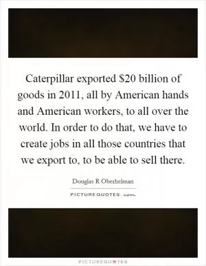 Caterpillar exported $20 billion of goods in 2011, all by American hands and American workers, to all over the world. In order to do that, we have to create jobs in all those countries that we export to, to be able to sell there Picture Quote #1