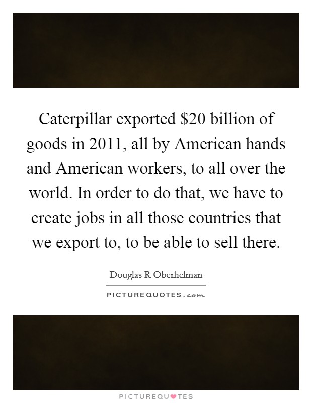 Caterpillar exported $20 billion of goods in 2011, all by American hands and American workers, to all over the world. In order to do that, we have to create jobs in all those countries that we export to, to be able to sell there. Picture Quote #1