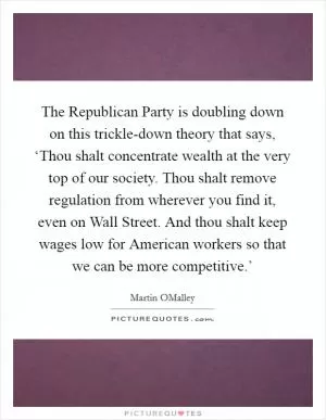 The Republican Party is doubling down on this trickle-down theory that says, ‘Thou shalt concentrate wealth at the very top of our society. Thou shalt remove regulation from wherever you find it, even on Wall Street. And thou shalt keep wages low for American workers so that we can be more competitive.’ Picture Quote #1