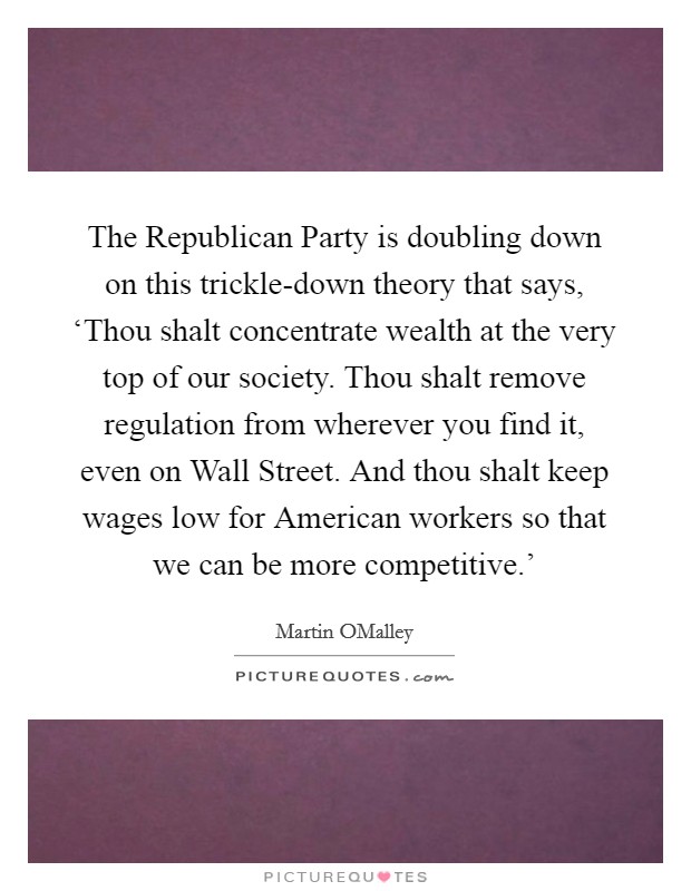 The Republican Party is doubling down on this trickle-down theory that says, ‘Thou shalt concentrate wealth at the very top of our society. Thou shalt remove regulation from wherever you find it, even on Wall Street. And thou shalt keep wages low for American workers so that we can be more competitive.' Picture Quote #1
