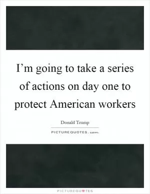 I’m going to take a series of actions on day one to protect American workers Picture Quote #1