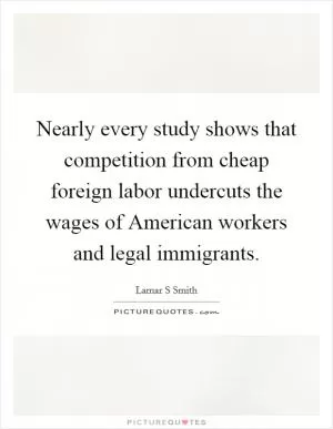 Nearly every study shows that competition from cheap foreign labor undercuts the wages of American workers and legal immigrants Picture Quote #1