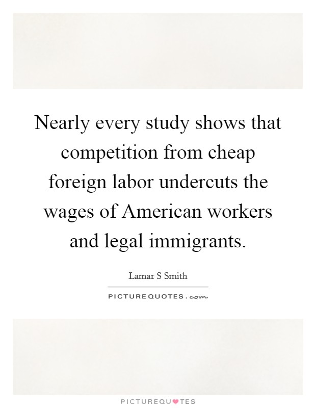 Nearly every study shows that competition from cheap foreign labor undercuts the wages of American workers and legal immigrants. Picture Quote #1