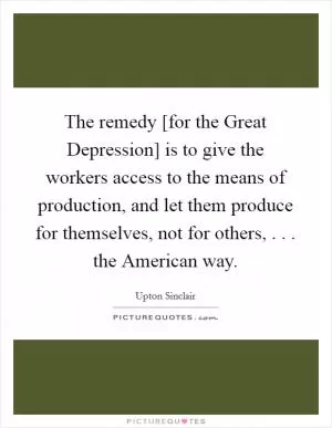 The remedy [for the Great Depression] is to give the workers access to the means of production, and let them produce for themselves, not for others, . . . the American way Picture Quote #1