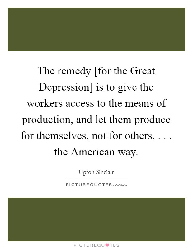 The remedy [for the Great Depression] is to give the workers access to the means of production, and let them produce for themselves, not for others, . . . the American way. Picture Quote #1