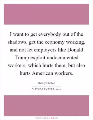 I want to get everybody out of the shadows, get the economy working, and not let employers like Donald Trump exploit undocumented workers, which hurts them, but also hurts American workers Picture Quote #1
