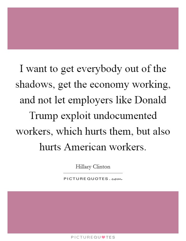 I want to get everybody out of the shadows, get the economy working, and not let employers like Donald Trump exploit undocumented workers, which hurts them, but also hurts American workers. Picture Quote #1