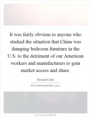 It was fairly obvious to anyone who studied the situation that China was dumping bedroom furniture in the U.S. to the detriment of our American workers and manufacturers to gain market access and share Picture Quote #1
