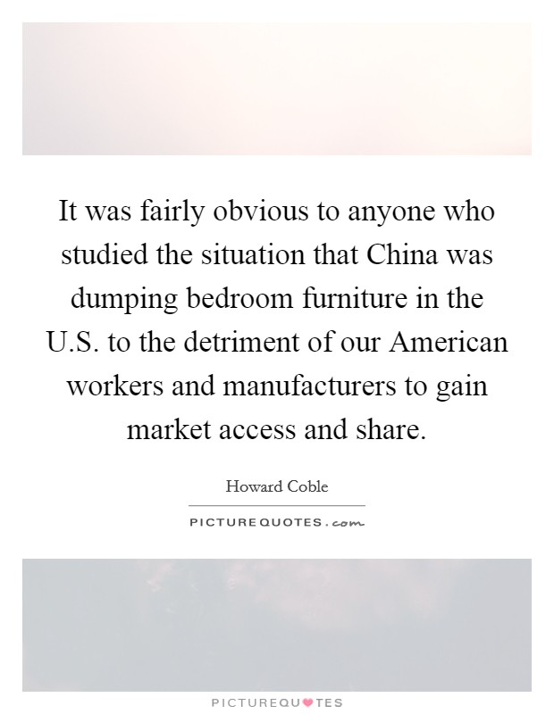 It was fairly obvious to anyone who studied the situation that China was dumping bedroom furniture in the U.S. to the detriment of our American workers and manufacturers to gain market access and share. Picture Quote #1